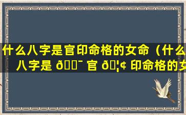 什么八字是官印命格的女命（什么八字是 🐯 官 🦢 印命格的女命呢）